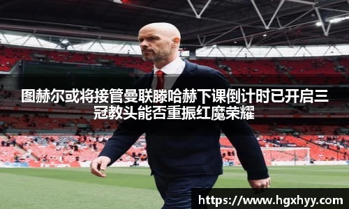 图赫尔或将接管曼联滕哈赫下课倒计时已开启三冠教头能否重振红魔荣耀